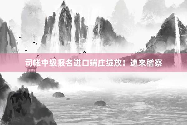 司帐中级报名进口端庄绽放！速来稽察