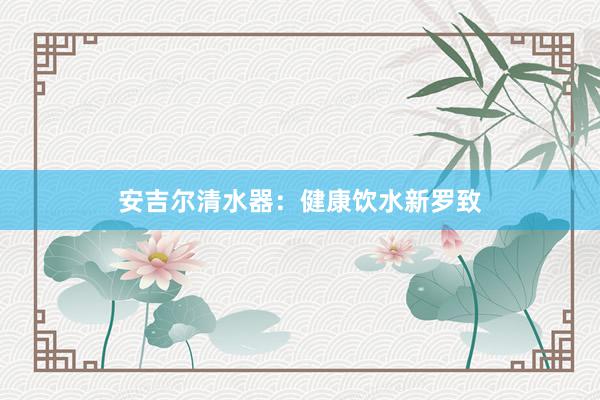 安吉尔清水器：健康饮水新罗致
