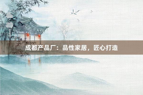 成都产品厂：品性家居，匠心打造